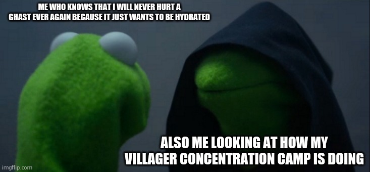 this is me definetly | ME WHO KNOWS THAT I WILL NEVER HURT A GHAST EVER AGAIN BECAUSE IT JUST WANTS TO BE HYDRATED; ALSO ME LOOKING AT HOW MY VILLAGER CONCENTRATION CAMP IS DOING | image tagged in memes,evil kermit | made w/ Imgflip meme maker