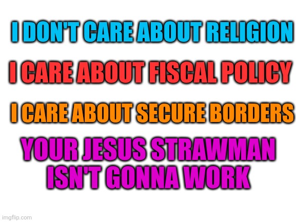 Blank White Template | I DON'T CARE ABOUT RELIGION; I CARE ABOUT FISCAL POLICY; I CARE ABOUT SECURE BORDERS; YOUR JESUS STRAWMAN ISN'T GONNA WORK | image tagged in blank white template | made w/ Imgflip meme maker