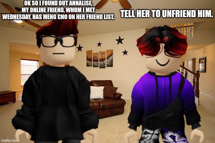 Annalise is MC's online friend but MC finds out she's friends with the shoplifter. | OK SO I FOUND OUT ANNALISE, MY ONLINE FRIEND, WHOM I MET WEDNESDAY, HAS MENG CHO ON HER FRIEND LIST. TELL HER TO UNFRIEND HIM. | image tagged in annalise,mc,william,meng cho,online friend | made w/ Imgflip meme maker
