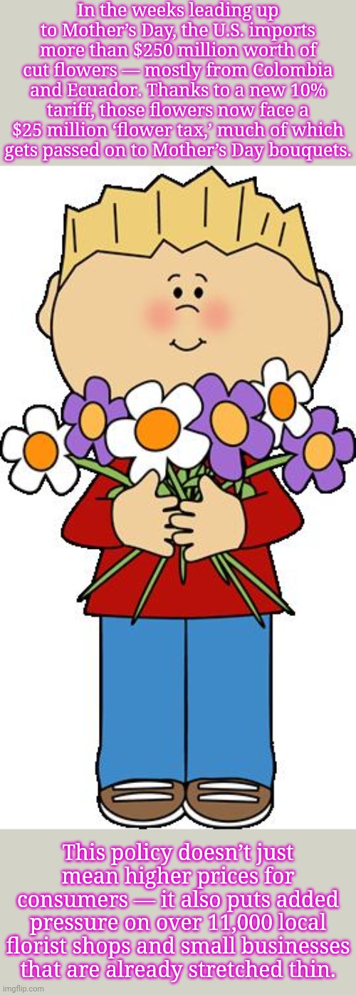 Text from Now This Impact. | In the weeks leading up to Mother’s Day, the U.S. imports more than $250 million worth of cut flowers — mostly from Colombia and Ecuador. Thanks to a new 10% tariff, those flowers now face a $25 million ‘flower tax,’ much of which
gets passed on to Mother’s Day bouquets. This policy doesn’t just mean higher prices for consumers — it also puts added pressure on over 11,000 local florist shops and small businesses that are already stretched thin. | image tagged in mother's day,expensive,economics,ten commandments | made w/ Imgflip meme maker