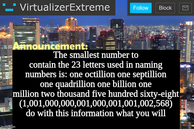 Virtualizer Announcement Temp (Remastered) | The smallest number to contain the 23 letters used in naming numbers is: one octillion one septillion one quadrillion one billion one million two thousand five hundred sixty-eight (1,001,000,000,001,000,001,001,002,568) do with this information what you will | image tagged in virtualizer announcement temp remastered | made w/ Imgflip meme maker