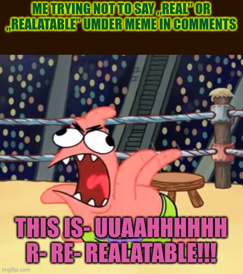 I just can't bro, I must say it! | ME TRYING NOT TO SAY „REAL” OR „REALATABLE” UMDER MEME IN COMMENTS; THIS IS- UUAAHHHHHH R- RE- REALATABLE!!! | image tagged in patrick going crazy,saying,real,and,relatable | made w/ Imgflip meme maker