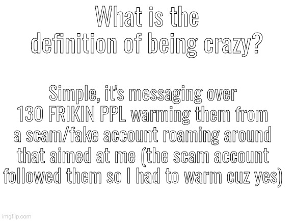 *I had to warn them cuz yes | What is the definition of being crazy? Simple, it's messaging over 130 FRIKIN PPL warming them from a scam/fake account roaming around that aimed at me (the scam account followed them so I had to warm cuz yes) | image tagged in blank white template | made w/ Imgflip meme maker
