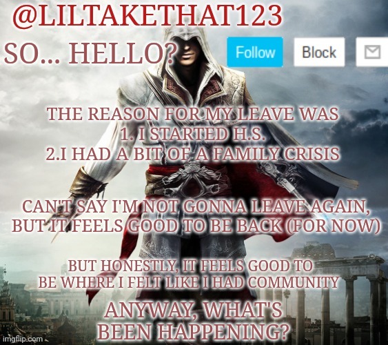 Hello, again | SO... HELLO? THE REASON FOR MY LEAVE WAS
1. I STARTED H.S.
2.I HAD A BIT OF A FAMILY CRISIS; CAN'T SAY I'M NOT GONNA LEAVE AGAIN, BUT IT FEELS GOOD TO BE BACK (FOR NOW); BUT HONESTLY, IT FEELS GOOD TO BE WHERE I FELT LIKE I HAD COMMUNITY; ANYWAY, WHAT'S BEEN HAPPENING? | image tagged in liltakethat123 template,i'm back,hello,liltakethat123 | made w/ Imgflip meme maker