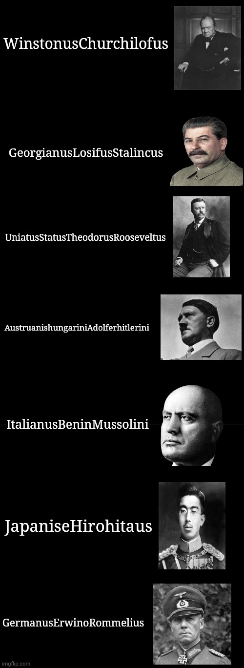 Ww2 leaders but they have Scientific names | WinstonusChurchilofus; GeorgianusLosifusStalincus; UniatusStatusTheodorusRooseveltus; AustruanishungariniAdolferhitlerini; ItalianusBeninMussolini; JapaniseHirohitaus; GermanusErwinoRommelius | image tagged in blank black,blank black template,plain black template | made w/ Imgflip meme maker