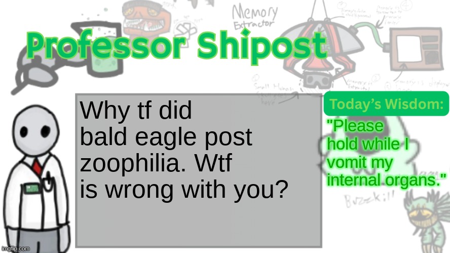 Professor Shitpost's anouncement template Ver. 2 | Why tf did bald eagle post zoophilia. Wtf is wrong with you? "Please hold while I vomit my internal organs." | image tagged in professor shitpost's anouncement template ver 2 | made w/ Imgflip meme maker