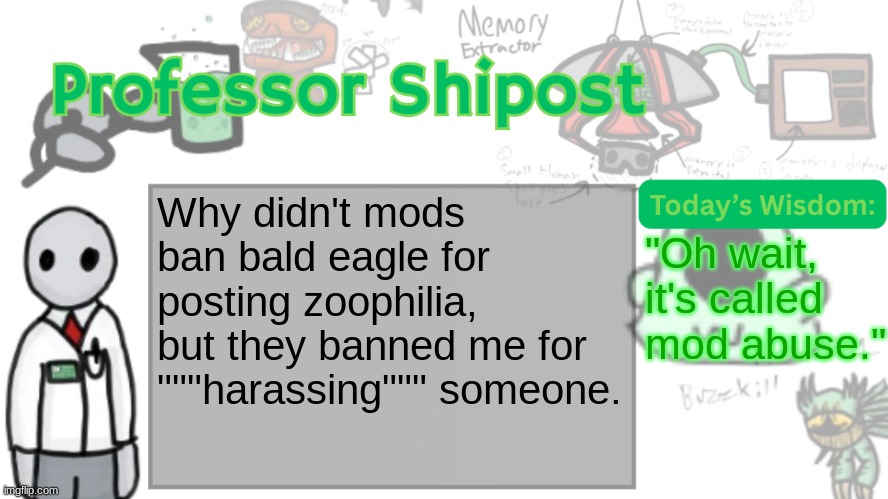 Professor Shitpost's anouncement template Ver. 2 | Why didn't mods ban bald eagle for posting zoophilia, but they banned me for """harassing""" someone. "Oh wait, it's called mod abuse." | image tagged in professor shitpost's anouncement template ver 2 | made w/ Imgflip meme maker