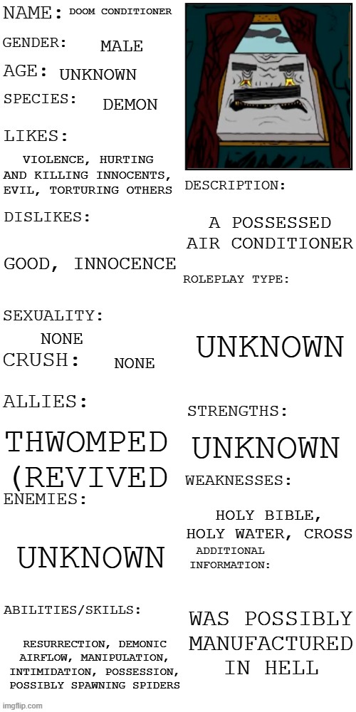 Doom Conditioner (axeman cartoons) | DOOM CONDITIONER; MALE; UNKNOWN; DEMON; VIOLENCE, HURTING AND KILLING INNOCENTS, EVIL, TORTURING OTHERS; A POSSESSED AIR CONDITIONER; GOOD, INNOCENCE; UNKNOWN; NONE; NONE; UNKNOWN; THWOMPED (REVIVED; HOLY BIBLE, HOLY WATER, CROSS; UNKNOWN; WAS POSSIBLY MANUFACTURED IN HELL; RESURRECTION, DEMONIC AIRFLOW, MANIPULATION, INTIMIDATION, POSSESSION, POSSIBLY SPAWNING SPIDERS | image tagged in updated roleplay oc showcase,horror,demon,oc,cartoon,villain | made w/ Imgflip meme maker