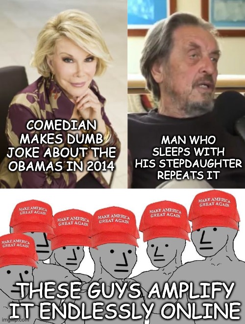 Calling Michelle Obama a man? Congratulations, you're embarrassing! | MAN WHO SLEEPS WITH HIS STEPDAUGHTER REPEATS IT; COMEDIAN MAKES DUMB JOKE ABOUT THE OBAMAS IN 2014; THESE GUYS AMPLIFY IT ENDLESSLY ONLINE | image tagged in maga npc,obama,lies,slander,idiocracy,musk | made w/ Imgflip meme maker