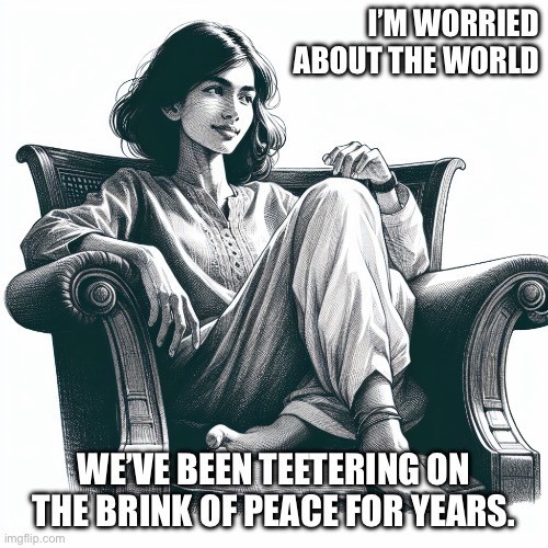 Woman sitting in an armchair | I’M WORRIED ABOUT THE WORLD; WE’VE BEEN TEETERING ON THE BRINK OF PEACE FOR YEARS. | image tagged in woman sitting in an armchair | made w/ Imgflip meme maker