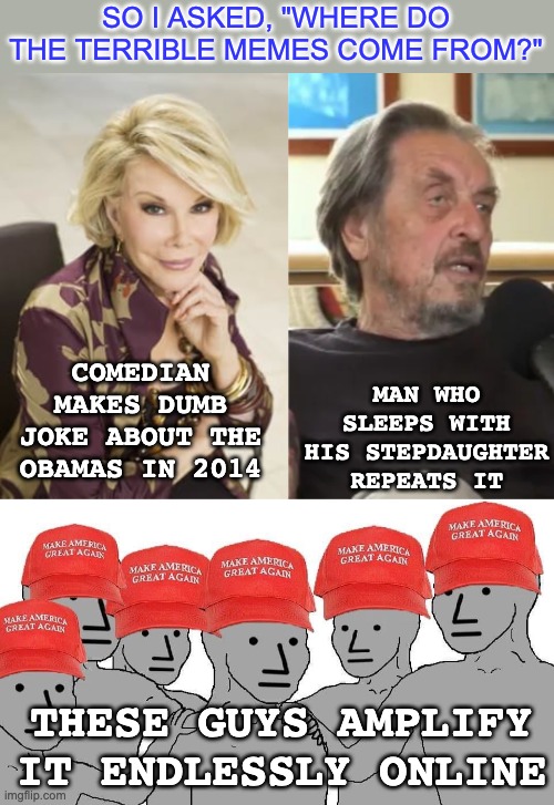 . . . and who wants to delude themself that badly? | SO I ASKED, "WHERE DO THE TERRIBLE MEMES COME FROM?"; MAN WHO SLEEPS WITH HIS STEPDAUGHTER REPEATS IT; COMEDIAN MAKES DUMB JOKE ABOUT THE OBAMAS IN 2014; THESE GUYS AMPLIFY IT ENDLESSLY ONLINE | image tagged in maga npc,lies,obama,musk,idiocracy,memes | made w/ Imgflip meme maker