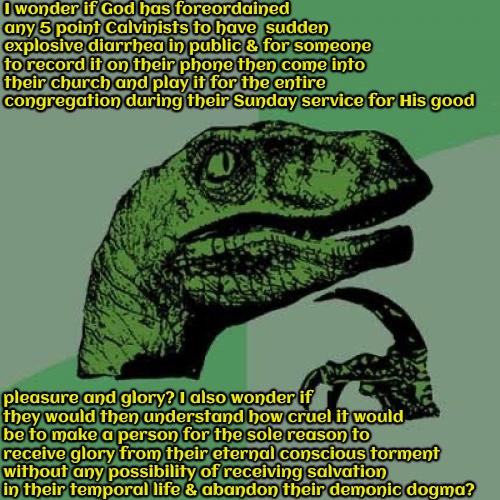They Might Not Love That Idea If That Happened | I wonder if God has foreordained any 5 point Calvinists to have  sudden explosive diarrhea in public & for someone to record it on their phone then come into their church and play it for the entire congregation during their Sunday service for His good; pleasure and glory? I also wonder if they would then understand how cruel it would be to make a person for the sole reason to receive glory from their eternal conscious torment without any possibility of receiving salvation in their temporal life & abandon their demonic dogma? | image tagged in philosoraptor,calvinism,arminian,molinism,reformed theology 5 point calvinists,ghoulish fiendish ai gnostic lie | made w/ Imgflip meme maker
