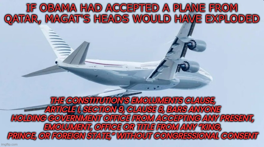 Gift from Terrorists | IF OBAMA HAD ACCEPTED A PLANE FROM QATAR, MAGAT'S HEADS WOULD HAVE EXPLODED; THE CONSTITUTION’S EMOLUMENTS CLAUSE, ARTICLE I, SECTION 9, CLAUSE 8, BARS ANYONE HOLDING GOVERNMENT OFFICE FROM ACCEPTING ANY PRESENT, EMOLUMENT, OFFICE OR TITLE FROM ANY “KING, PRINCE, OR FOREIGN STATE,” WITHOUT CONGRESSIONAL CONSENT | image tagged in trump,gop,maga,nazi,fascist,qatar | made w/ Imgflip meme maker