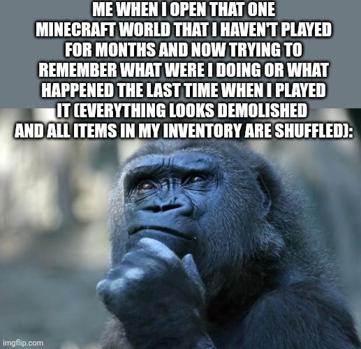Where my diamonds? | ME WHEN I OPEN THAT ONE MINECRAFT WORLD THAT I HAVEN'T PLAYED FOR MONTHS AND NOW TRYING TO REMEMBER WHAT WERE I DOING OR WHAT HAPPENED THE LAST TIME WHEN I PLAYED IT (EVERYTHING LOOKS DEMOLISHED  AND ALL ITEMS IN MY INVENTORY ARE SHUFFLED): | image tagged in deep thoughts,memories,confused,confusion | made w/ Imgflip meme maker