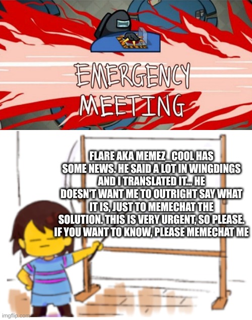 If I don't follow you, then follow me so we can memechat | FLARE AKA MEMEZ_COOL HAS SOME NEWS. HE SAID A LOT IN WINGDINGS AND I TRANSLATED IT... HE DOESN'T WANT ME TO OUTRIGHT SAY WHAT IT IS, JUST TO MEMECHAT THE SOLUTION. THIS IS VERY URGENT, SO PLEASE. IF YOU WANT TO KNOW, PLEASE MEMECHAT ME | image tagged in emergency meeting,frisk sign,this is not okie dokie,freaking out,memechat,please | made w/ Imgflip meme maker