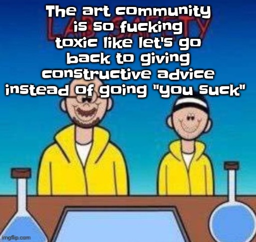 Lab safety with Walter White and Jesse Pinkman | The art community is so fu‍cking toxic like let's go back to giving constructive advice instead of going "you suck" | image tagged in lab safety with walter white and jesse pinkman | made w/ Imgflip meme maker