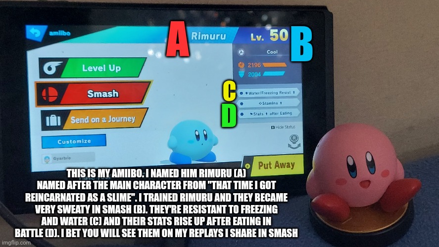 Meet my amiibo! | B; A; C; D; THIS IS MY AMIIBO. I NAMED HIM RIMURU (A) NAMED AFTER THE MAIN CHARACTER FROM "THAT TIME I GOT REINCARNATED AS A SLIME". I TRAINED RIMURU AND THEY BECAME VERY SWEATY IN SMASH (B). THEY'RE RESISTANT TO FREEZING AND WATER (C) AND THEIR STATS RISE UP AFTER EATING IN BATTLE (D). I BET YOU WILL SEE THEM ON MY REPLAYS I SHARE IN SMASH | image tagged in amiibo,super smash bros,nintendo,nintendo switch | made w/ Imgflip meme maker