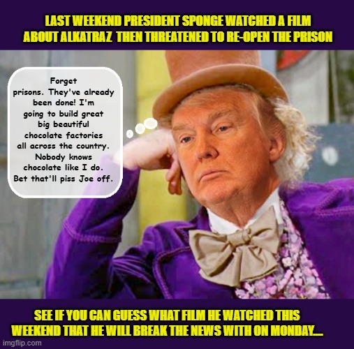 DEEP THOUGHTS OF A VERY STABLE GENIUS... | LAST WEEKEND PRESIDENT SPONGE WATCHED A FILM ABOUT ALKATRAZ  THEN THREATENED TO RE-OPEN THE PRISON; Forget prisons. They've already been done! I'm going to build great big beautiful chocolate factories all across the country. Nobody knows chocolate like I do. Bet that'll piss Joe off. SEE IF YOU CAN GUESS WHAT FILM HE WATCHED THIS WEEKEND THAT HE WILL BREAK THE NEWS WITH ON MONDAY.... | image tagged in impeach trump,donald trump memes,trump is a moron,government corruption,charlie and the chocolate factory | made w/ Imgflip meme maker