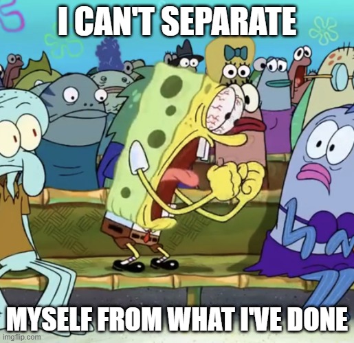 Spongebob Yelling | I CAN'T SEPARATE; MYSELF FROM WHAT I'VE DONE | image tagged in spongebob yelling | made w/ Imgflip meme maker
