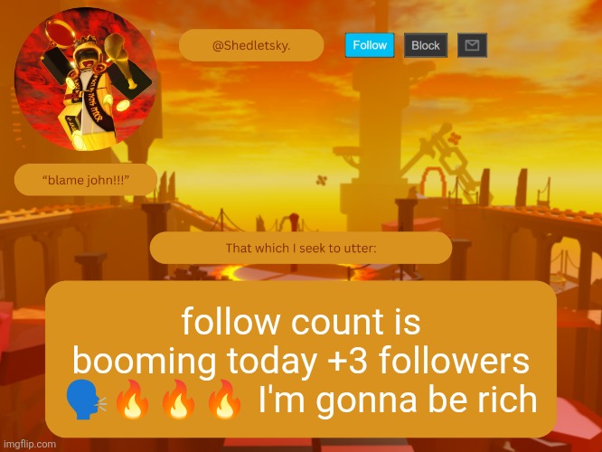 shedletsky's template | follow count is booming today +3 followers 🗣️🔥🔥🔥 I'm gonna be rich | image tagged in shedletsky's template | made w/ Imgflip meme maker