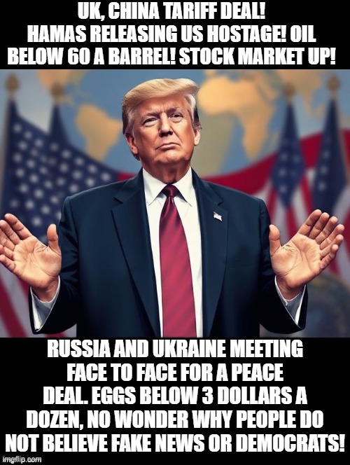 Do you believe President Trump or mainstream media/Democrats? | UK, CHINA TARIFF DEAL! HAMAS RELEASING US HOSTAGE! OIL BELOW 60 A BARREL! STOCK MARKET UP! RUSSIA AND UKRAINE MEETING FACE TO FACE FOR A PEACE DEAL. EGGS BELOW 3 DOLLARS A DOZEN, NO WONDER WHY PEOPLE DO NOT BELIEVE FAKE NEWS OR DEMOCRATS! | image tagged in believe me | made w/ Imgflip meme maker