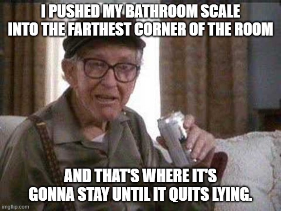 Grumpy old Man | I PUSHED MY BATHROOM SCALE INTO THE FARTHEST CORNER OF THE ROOM AND THAT'S WHERE IT'S GONNA STAY UNTIL IT QUITS LYING. | image tagged in grumpy old man | made w/ Imgflip meme maker