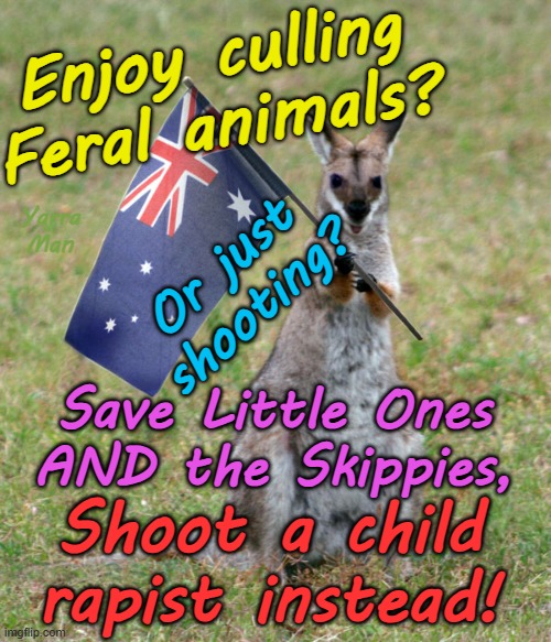 Like shooting? Feral management? Why not save a child or a skippy and shoot a Pedophile instead! | Enjoy culling Feral animals? Yarra Man; Or just shooting? Save Little Ones AND the Skippies, Shoot a child rapist instead! | image tagged in politicians priests n popes,hollywood illuminati,magistrates judges,catholic uniting church,rotherham birmingham,uik australia | made w/ Imgflip meme maker