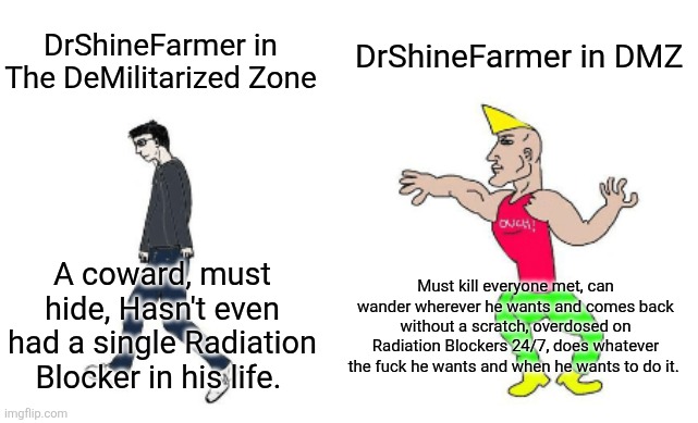 Only those who read the story and played DMZ with me actually get it. | DrShineFarmer in DMZ; DrShineFarmer in The DeMilitarized Zone; Must kill everyone met, can wander wherever he wants and comes back without a scratch, overdosed on Radiation Blockers 24/7, does whatever the fuck he wants and when he wants to do it. A coward, must hide, Hasn't even had a single Radiation Blocker in his life. | image tagged in virgin vs chad | made w/ Imgflip meme maker