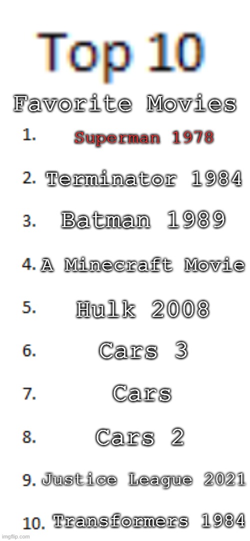Top 10 List | Favorite Movies; Superman 1978; Terminator 1984; Batman 1989; A Minecraft Movie; Hulk 2008; Cars 3; Cars; Cars 2; Justice League 2021; Transformers 1984 | image tagged in top 10 list | made w/ Imgflip meme maker