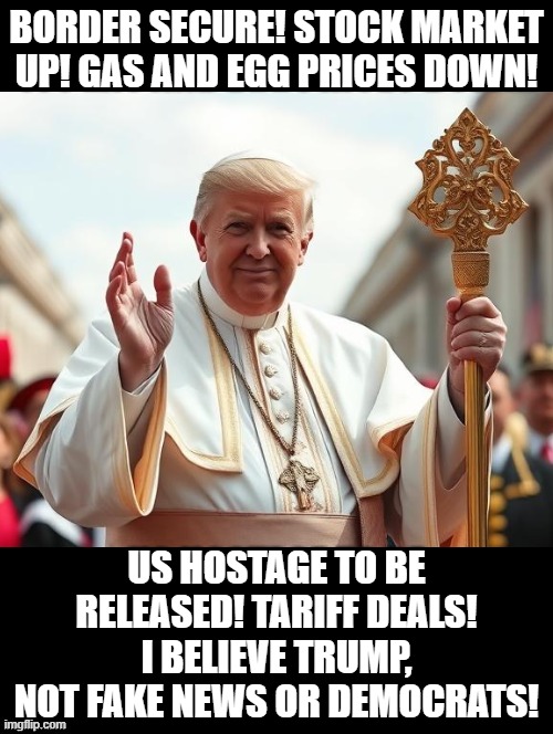 I believe President Trump, not mainstream media or Democrats! | BORDER SECURE! STOCK MARKET UP! GAS AND EGG PRICES DOWN! US HOSTAGE TO BE RELEASED! TARIFF DEALS! I BELIEVE TRUMP, NOT FAKE NEWS OR DEMOCRATS! | image tagged in believe in something | made w/ Imgflip meme maker