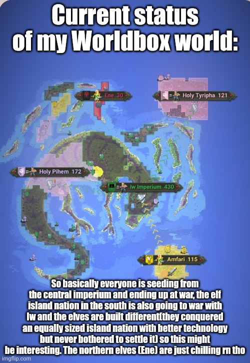 I know that nobody will ever care but I just think its cool. Might post more about the lore of this worldbox world in the future | Current status of my Worldbox world:; So basically everyone is seeding from the central imperium and ending up at war, the elf island nation in the south is also going to war with Iw and the elves are built different(they conquered an equally sized island nation with better technology but never bothered to settle it) so this might be interesting. The northern elves (Ene) are just chilling rn tho | made w/ Imgflip meme maker
