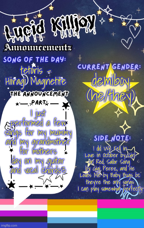 YIPPEE | demiboy
(he/they); tetoris - Hiiragi Magnetite; I just performed a few songs for my mummy and my grandmother for mothers day on my guitar and vocal chords:3; I did We Fell in Love in October by Girl in Red, Sailor Song by Gigi Perez, and He Loves Me by Baby Bugs bc they're the only songs I can play somewhat perfectly | image tagged in lucid's announcement temp | made w/ Imgflip meme maker