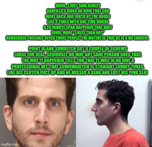 Funny | BRUH.. I JUST SAW ASHLEY BANFIELD'S VIDEO ON HOW THAT CAR WENT BACK AND FORTH BY THE HOUSE LIKE 8 TIMES WITH ONE TIME WHERE A 20 MINUTE SPAN HAPPENED THAT BRET FAVRE MORE “LIKELY THAN NOT” KOHBERGER POSSIBLY OFFED THOSE PEOPLE. THE MOTIVE IS THAT HE IS A MF LUNATIC. POINT BLANK SUMBITCH GOT A COUPLE OF SCREWS LOOSE FOR REAL. SERIOUSLY. NO WAY ANY SANE PERSON DOES THAT. THE WAY IT HAPPENED TELLS YOU THAT IT WAS IN NO WAY A PROFESSIONAL HIT. THAT SUMOMABITCH IS STRAIGHT LOONEY TUNES. LIKE HIS CLUTCH FUCT UP AND HE MISSED A GEAR AND LOST HIS PINK SLIP. | image tagged in funny,gtfo,brian,idaho,serial killer,wtf | made w/ Imgflip meme maker