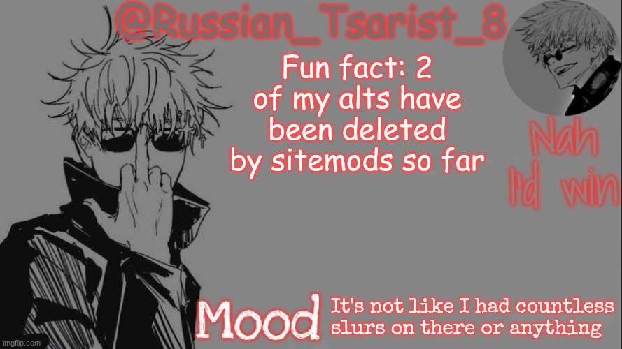 Russian_Tsarist_8 announcement temp (Thanks, Gojo-Satoru) | Fun fact: 2 of my alts have been deleted by sitemods so far; It's not like I had countless slurs on there or anything | image tagged in russian_tsarist_8 announcement temp thanks gojo-satoru | made w/ Imgflip meme maker