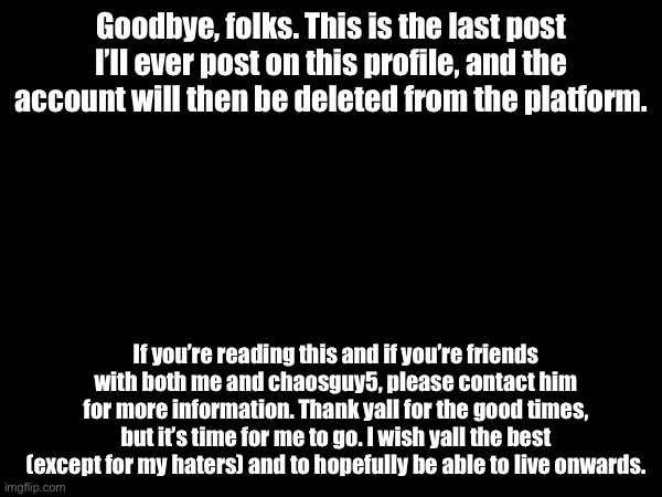 Goodbye, Imgflip. | Goodbye, folks. This is the last post I’ll ever post on this profile, and the account will then be deleted from the platform. If you’re reading this and if you’re friends with both me and chaosguy5, please contact him for more information. Thank yall for the good times, but it’s time for me to go. I wish yall the best (except for my haters) and to hopefully be able to live onwards. | image tagged in farewell,i wish yall the best,goodbye | made w/ Imgflip meme maker