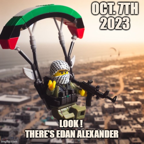 Lego Hamas Paraglider | OCT. 7TH
2023; LOOK ! 
THERE'S EDAN ALEXANDER | image tagged in lego hamas paraglider | made w/ Imgflip meme maker