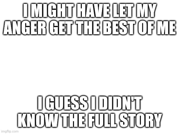 Well shit... | I MIGHT HAVE LET MY ANGER GET THE BEST OF ME; I GUESS I DIDN'T KNOW THE FULL STORY | made w/ Imgflip meme maker