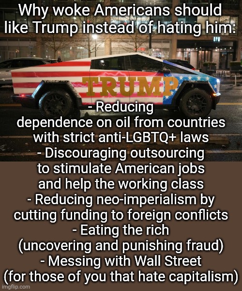 new america lore just dropped | - Reducing dependence on oil from countries with strict anti-LGBTQ+ laws
- Discouraging outsourcing to stimulate American jobs and help the working class
- Reducing neo-imperialism by cutting funding to foreign conflicts
- Eating the rich
(uncovering and punishing fraud)
- Messing with Wall Street
(for those of you that hate capitalism); Why woke Americans should like Trump instead of hating him: | image tagged in trump cybertruck,memes,funny,woke,trump,'murica | made w/ Imgflip meme maker