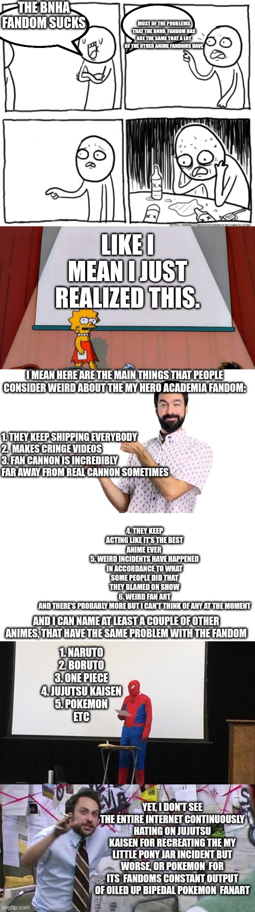 Not saying that the mha fandom  isn't terrible,  but I realized that this is a continuous problem | THE BNHA
FANDOM SUCKS; MOST OF THE PROBLEMS THAT THE BNHA  FANDOM HAS ARE THE SAME THAT A LOT OF THE OTHER ANIME FANDOMS HAVE; LIKE I MEAN I JUST REALIZED THIS. 1. THEY KEEP SHIPPING EVERYBODY




2.  MAKES CRINGE VIDEOS



3. FAN CANNON IS INCREDIBLY
FAR AWAY FROM REAL CANNON SOMETIMES; I MEAN HERE ARE THE MAIN THINGS THAT PEOPLE CONSIDER WEIRD ABOUT THE MY HERO ACADEMIA FANDOM:; 4. THEY KEEP ACTING LIKE IT'S THE BEST ANIME EVER 
5. WEIRD INCIDENTS HAVE HAPPENED IN ACCORDANCE TO WHAT SOME PEOPLE DID THAT THEY BLAMED ON SHOW
6. WEIRD FAN ART
AND THERE'S PROBABLY MORE BUT I CAN'T THINK OF ANY AT THE MOMENT; AND I CAN NAME AT LEAST A COUPLE OF OTHER ANIMES, THAT HAVE THE SAME PROBLEM WITH THE FANDOM; 1. NARUTO
2. BORUTO
3. ONE PIECE
4. JUJUTSU KAISEN
5. POKEMON
ETC; YET, I DON'T SEE THE ENTIRE INTERNET CONTINUOUSLY HATING ON JUJUTSU KAISEN FOR RECREATING THE MY LITTLE PONY JAR INCIDENT BUT WORSE, OR POKEMON  FOR ITS  FANDOMS CONSTANT OUTPUT OF OILED UP BIPEDAL POKEMON  FANART | image tagged in depression after realization,anime,fandom | made w/ Imgflip meme maker