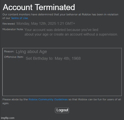 Roblox Underage Ban Fixed | Account Terminated; Monday, May 12th, 2025 1:21 GMT+; Your account was deleted because you've lied about your age or create an account without a supervision. Lying about Age; Set Birthday to: May 4th, 1968; Logout | image tagged in roblox ban | made w/ Imgflip meme maker