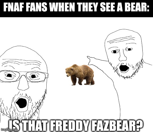 . | FNAF FANS WHEN THEY SEE A BEAR:; IS THAT FREDDY FAZBEAR? | image tagged in blank white template | made w/ Imgflip meme maker