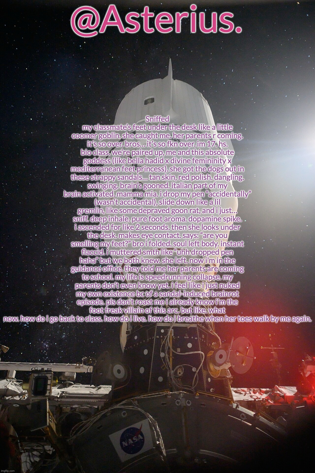 Silver's Crew Dragon Template | Sniffed my classmate’s feet under the desk like a little coomer goblin. she caught me. her parents r coming. it’s so over. bros… it’s so fkn over. im 17. hs. bio class. we’re paired up, me and this absolute goddess (like bella hadid x divine femininity x mediterranean feet princess). she got the dogs out in these strappy sandals… tan skin, red polish. dangling. swinging. brain’s gooned. italian part of my brain activated. mamma mia. i drop my pen “accidentally” (wasn’t accidental), slide down like a lil gremlin, like some depraved goon rat, and i just… sniff. deep inhale. pure foot aroma. dopamine spike. i ascended for like 2 seconds. then she looks under the desk. makes eye contact. says: “are you smelling my feet?” bro i folded. soul left body. instant flaccid. i muttered smth like “uhh dropped pen haha” but we both knew. she left. now i’m in the guidance office. they told me her parents are coming to school. my life is speedrunning collapse. my parents don’t even know yet. i feel like i just nuked my own existence bc of a sandal-induced brainrot episode. pls don’t roast me i already know i’m the foot freak villain of this arc. but like. what now. how do i go back to class. how do i live. how do i breathe when her toes walk by me again. | image tagged in silver's crew dragon template | made w/ Imgflip meme maker