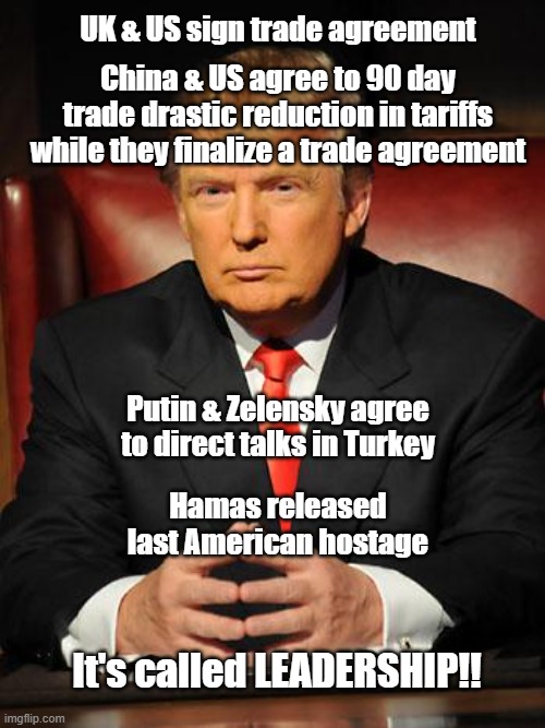 Leadership | UK & US sign trade agreement; China & US agree to 90 day trade drastic reduction in tariffs while they finalize a trade agreement; Putin & Zelensky agree to direct talks in Turkey; Hamas released last American hostage; It's called LEADERSHIP!! | image tagged in serious trump | made w/ Imgflip meme maker