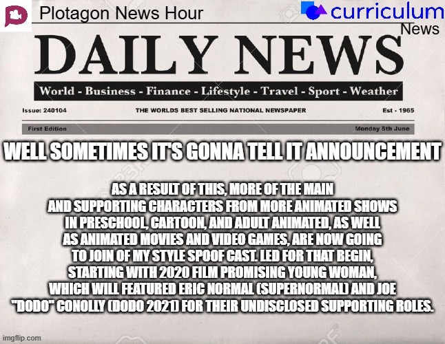 Plotagon News Hour and Curriculum News Newspaper 15 | WELL SOMETIMES IT'S GONNA TELL IT ANNOUNCEMENT; AS A RESULT OF THIS, MORE OF THE MAIN AND SUPPORTING CHARACTERS FROM MORE ANIMATED SHOWS IN PRESCHOOL, CARTOON, AND ADULT ANIMATED, AS WELL AS ANIMATED MOVIES AND VIDEO GAMES, ARE NOW GOING TO JOIN OF MY STYLE SPOOF CAST. LED FOR THAT BEGIN, STARTING WITH 2020 FILM PROMISING YOUNG WOMAN, WHICH WILL FEATURED ERIC NORMAL (SUPERNORMAL) AND JOE "DODO" CONOLLY (DODO 2021) FOR THEIR UNDISCLOSED SUPPORTING ROLES. | image tagged in plotagon news hour and curriculum news newspaper,meme,memes,spoof cast,announcement,newspaper | made w/ Imgflip meme maker