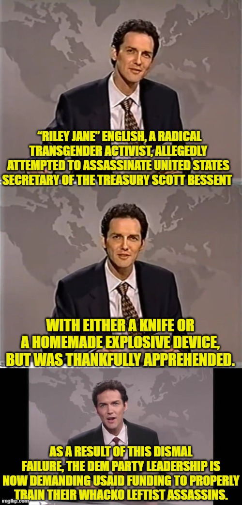 First world problems, eh? | “RILEY JANE” ENGLISH, A RADICAL TRANSGENDER ACTIVIST, ALLEGEDLY ATTEMPTED TO ASSASSINATE UNITED STATES SECRETARY OF THE TREASURY SCOTT BESSENT; WITH EITHER A KNIFE OR A HOMEMADE EXPLOSIVE DEVICE, BUT WAS THANKFULLY APPREHENDED. AS A RESULT OF THIS DISMAL FAILURE, THE DEM PARTY LEADERSHIP IS NOW DEMANDING USAID FUNDING TO PROPERLY TRAIN THEIR WHACKO LEFTIST ASSASSINS. | image tagged in weekend update with norm | made w/ Imgflip meme maker