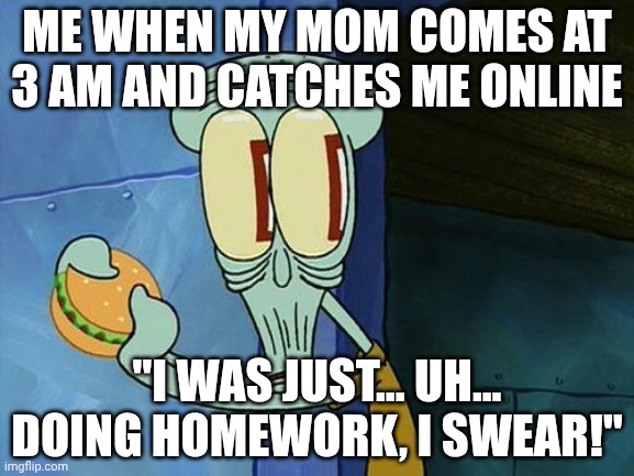 Made by ai, me have no ideas what to do | ME WHEN MY MOM COMES AT 3 AM AND CATCHES ME ONLINE; "I WAS JUST... UH... DOING HOMEWORK, I SWEAR!" | image tagged in oh shit squidward | made w/ Imgflip meme maker