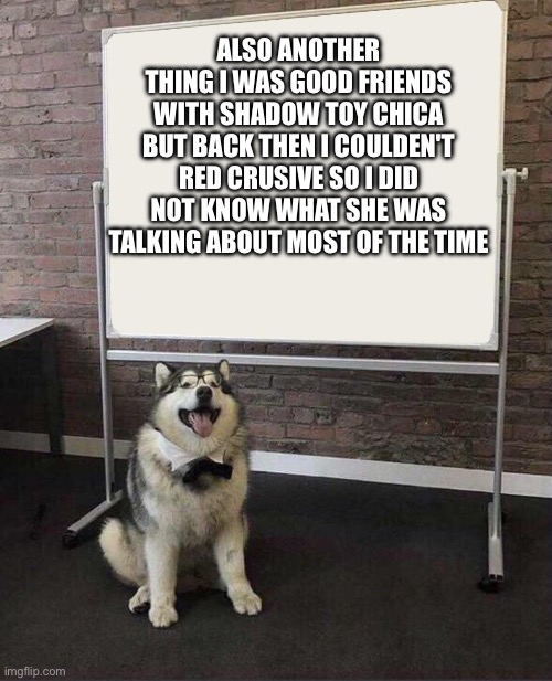 Pls don't kill me | ALSO ANOTHER THING I WAS GOOD FRIENDS WITH SHADOW TOY CHICA BUT BACK THEN I COULDEN'T RED CRUSIVE SO I DID NOT KNOW WHAT SHE WAS TALKING ABOUT MOST OF THE TIME | image tagged in professor doggo | made w/ Imgflip meme maker