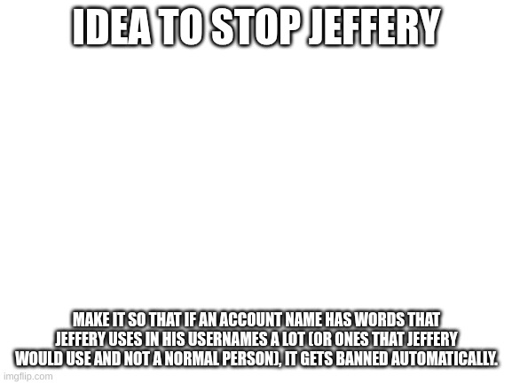 Blank White Template | IDEA TO STOP JEFFERY; MAKE IT SO THAT IF AN ACCOUNT NAME HAS WORDS THAT JEFFERY USES IN HIS USERNAMES A LOT (OR ONES THAT JEFFERY WOULD USE AND NOT A NORMAL PERSON), IT GETS BANNED AUTOMATICALLY. | image tagged in blank white template | made w/ Imgflip meme maker