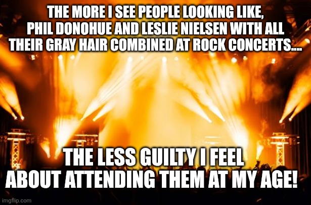 rock concert | THE MORE I SEE PEOPLE LOOKING LIKE, PHIL DONOHUE AND LESLIE NIELSEN WITH ALL THEIR GRAY HAIR COMBINED AT ROCK CONCERTS.... THE LESS GUILTY I FEEL ABOUT ATTENDING THEM AT MY AGE! | image tagged in rock concert | made w/ Imgflip meme maker