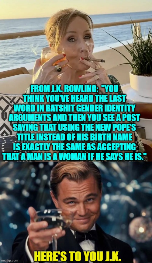 Give it up leftists.  Rowling won't let you get away with your propaganda anymore. | FROM J.K. ROWLING:  "YOU THINK YOU’VE HEARD THE LAST WORD IN BATSHIT GENDER IDENTITY ARGUMENTS AND THEN YOU SEE A POST SAYING THAT USING THE NEW POPE’S TITLE INSTEAD OF HIS BIRTH NAME IS EXACTLY THE SAME AS ACCEPTING THAT A MAN IS A WOMAN IF HE SAYS HE IS."; HERE'S TO YOU J.K. | image tagged in yep | made w/ Imgflip meme maker